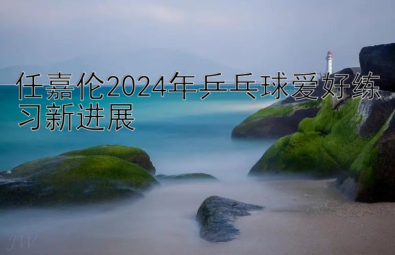 任嘉伦2024年乒乓球爱好练习新进展