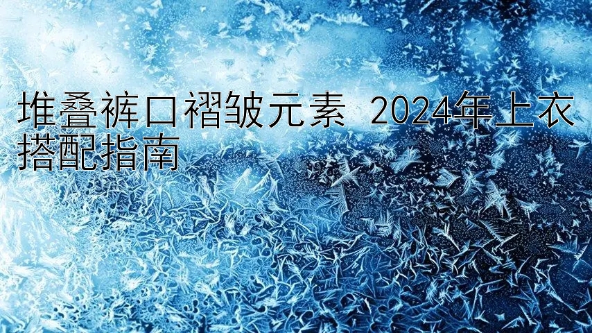 堆叠裤口褶皱元素 2024年上衣搭配指南