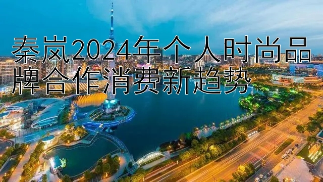 秦岚2024年个人时尚品牌合作消费新趋势