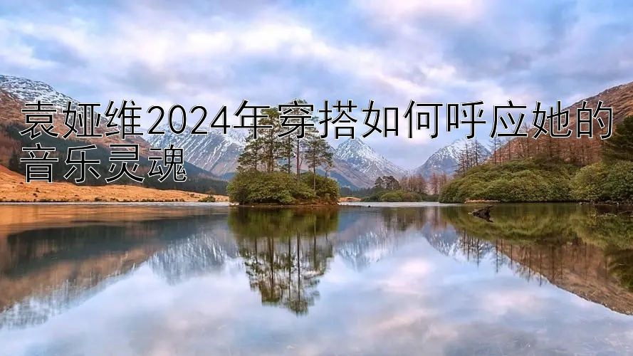 袁娅维2024年穿搭如何呼应她的音乐灵魂