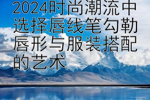 2024时尚潮流中选择唇线笔勾勒唇形与服装搭配的艺术